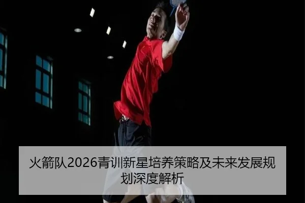 火箭队2026青训新星培养策略及未来发展规划深度解析