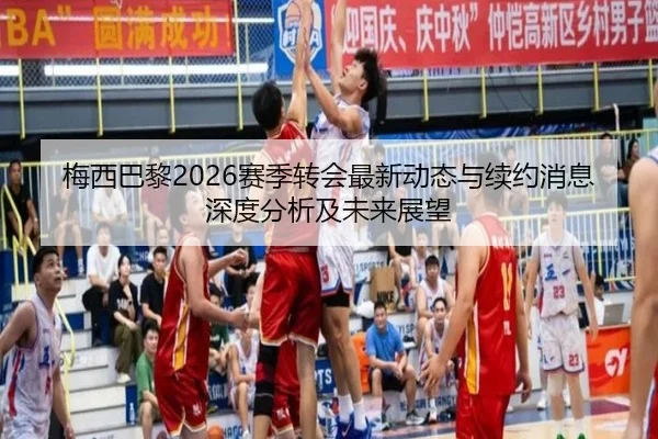 梅西巴黎2026赛季转会最新动态与续约消息深度分析及未来展望